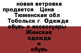 новая ветровка продается › Цена ­ 1 500 - Тюменская обл., Тобольск г. Одежда, обувь и аксессуары » Женская одежда и обувь   . Тюменская обл.,Тобольск г.